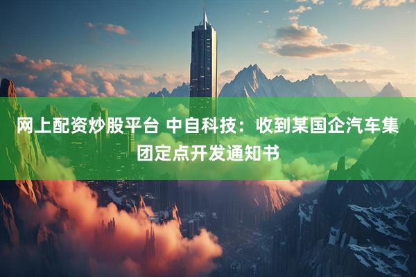 网上配资炒股平台 中自科技：收到某国企汽车集团定点开发通知书