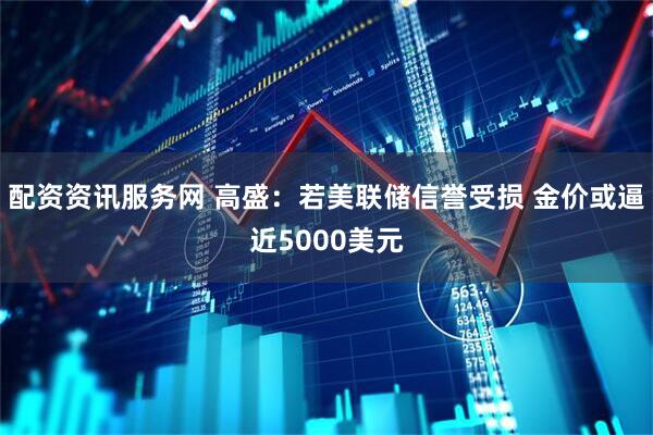配资资讯服务网 高盛：若美联储信誉受损 金价或逼近5000美元