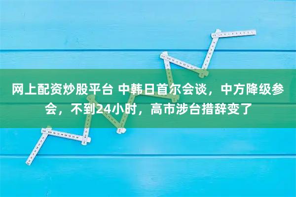 网上配资炒股平台 中韩日首尔会谈，中方降级参会，不到24小时，高市涉台措辞变了