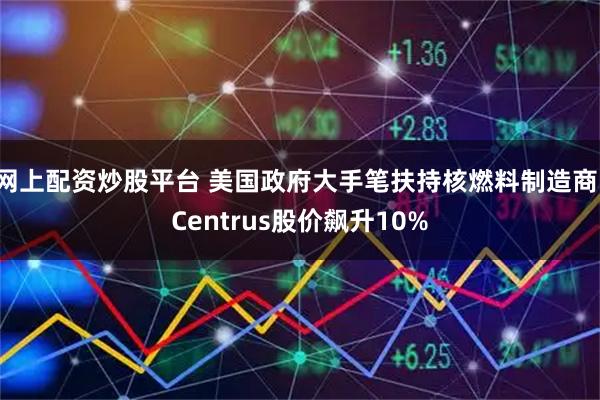 网上配资炒股平台 美国政府大手笔扶持核燃料制造商：Centrus股价飙升10%