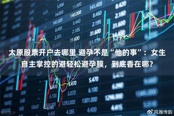 太原股票开户去哪里 避孕不是“他的事”：女生自主掌控的避轻松避孕膜，到底香在哪？