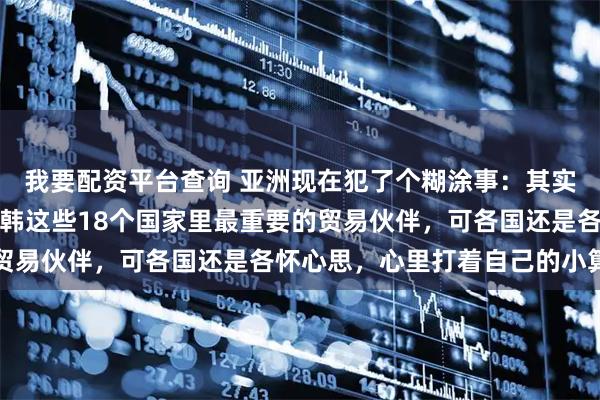 我要配资平台查询 亚洲现在犯了个糊涂事：其实中国早就成了东盟、日韩这些18个国家里最重要的贸易伙伴，可各国还是各怀心思，心里打着自己的小算盘