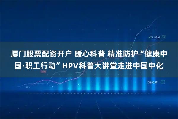 厦门股票配资开户 暖心科普 精准防护“健康中国·职工行动”HPV科普大讲堂走进中国中化
