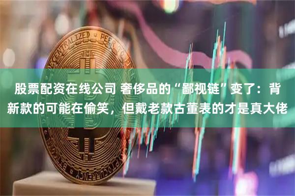 股票配资在线公司 奢侈品的“鄙视链”变了：背新款的可能在偷笑，但戴老款古董表的才是真大佬