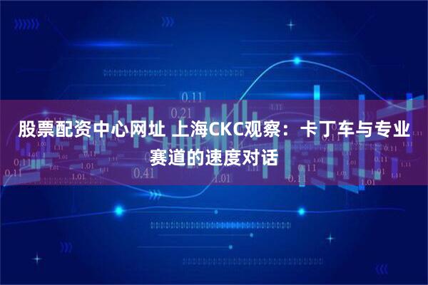 股票配资中心网址 上海CKC观察：卡丁车与专业赛道的速度对话