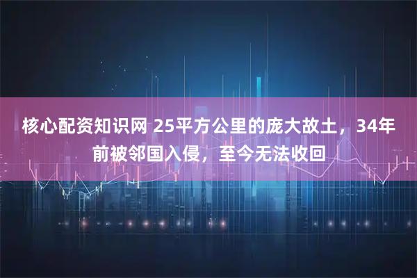 核心配资知识网 25平方公里的庞大故土，34年前被邻国入侵，至今无法收回
