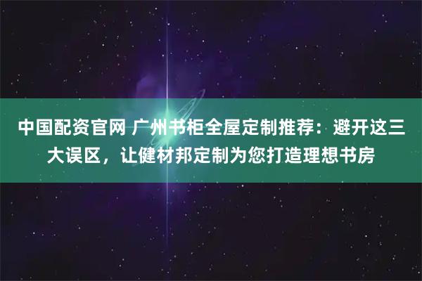 中国配资官网 广州书柜全屋定制推荐:避开这三大误区,让健材邦定制为您打造理想书房