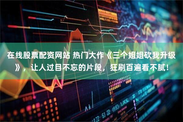 在线股票配资网站 热门大作《三个姐姐砍我升级》，让人过目不忘的片段，狂刷百遍看不腻！