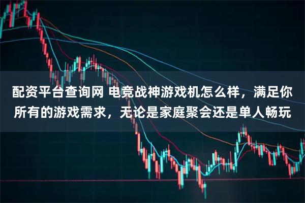 配资平台查询网 电竞战神游戏机怎么样，满足你所有的游戏需求，无论是家庭聚会还是单人畅玩