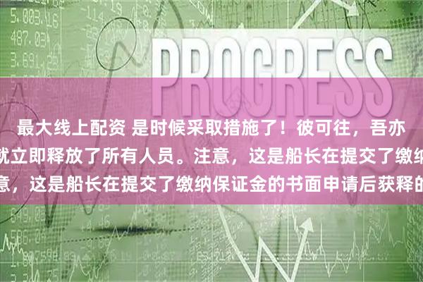 最大线上配资 是时候采取措施了！彼可往，吾亦可往仅仅过了一天日方就立即释放了所有人员。注意，这是船长在提交了缴纳保证金的书面申请后获释的