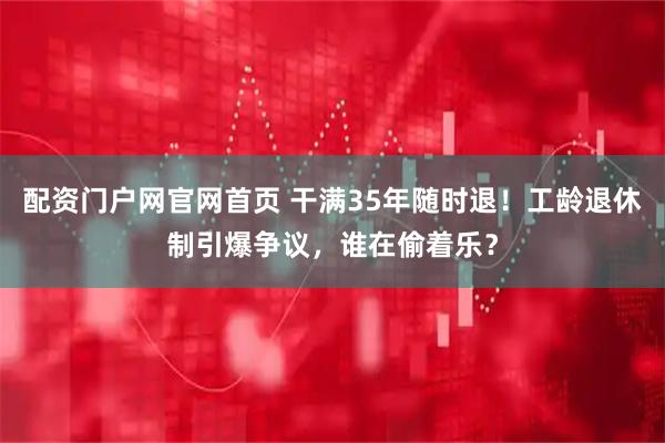 配资门户网官网首页 干满35年随时退！工龄退休制引爆争议，谁在偷着乐？