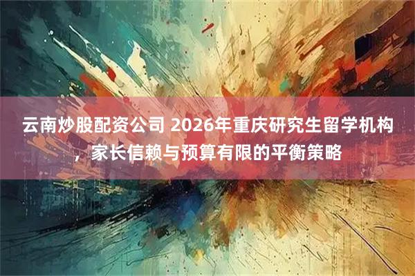云南炒股配资公司 2026年重庆研究生留学机构，家长信赖与预算有限的平衡策略