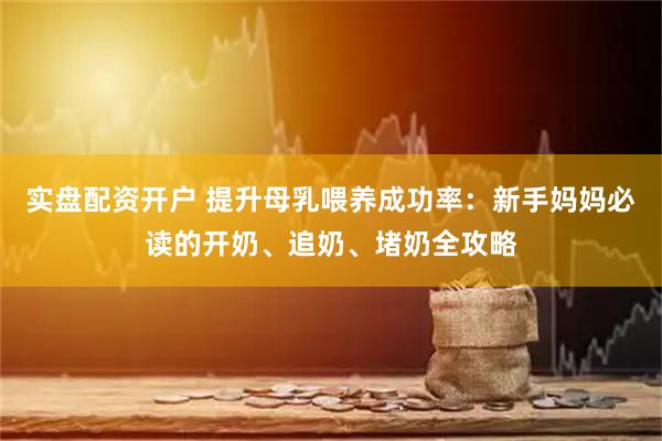 实盘配资开户 提升母乳喂养成功率：新手妈妈必读的开奶、追奶、堵奶全攻略