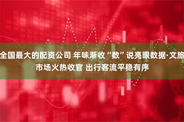 全国最大的配资公司 年味渐收“数”说亮眼数据·文旅市场火热收官 出行客流平稳有序