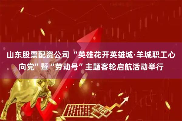 山东股票配资公司 “英雄花开英雄城·羊城职工心向党”暨“劳动号”主题客轮启航活动举行