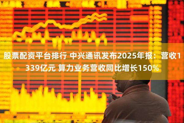 股票配资平台排行 中兴通讯发布2025年报：营收1339亿元 算力业务营收同比增长150%