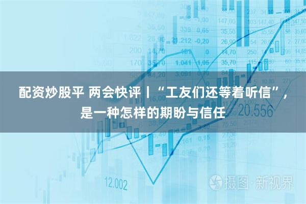 配资炒股平 两会快评丨“工友们还等着听信”，是一种怎样的期盼与信任