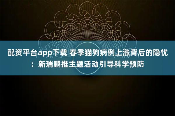 配资平台app下载 春季猫狗病例上涨背后的隐忧：新瑞鹏推主题活动引导科学预防