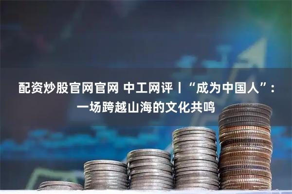配资炒股官网官网 中工网评丨“成为中国人”:一场跨越山海的文化共鸣