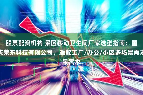 股票配资机构 景区移动卫生间厂家选型指南:重庆荣东科技有限公司,适配工厂/办公/小区多场景需求