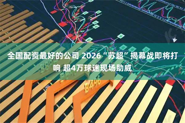 全国配资最好的公司 2026“苏超”揭幕战即将打响 超4万球迷现场助威