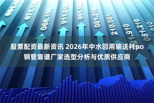 股票配资最新资讯 2026年中水回用输送衬po钢管靠谱厂家选型分析与优质供应商