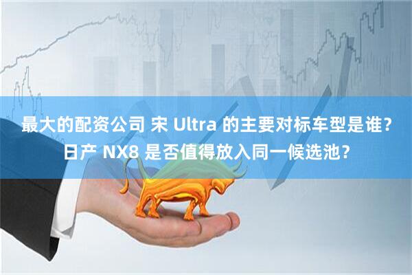 最大的配资公司 宋 Ultra 的主要对标车型是谁？日产 NX8 是否值得放入同一候选池？