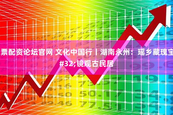 股票配资论坛官网 文化中国行丨湖南永州：瑶乡藏瑰宝 镜观古民居