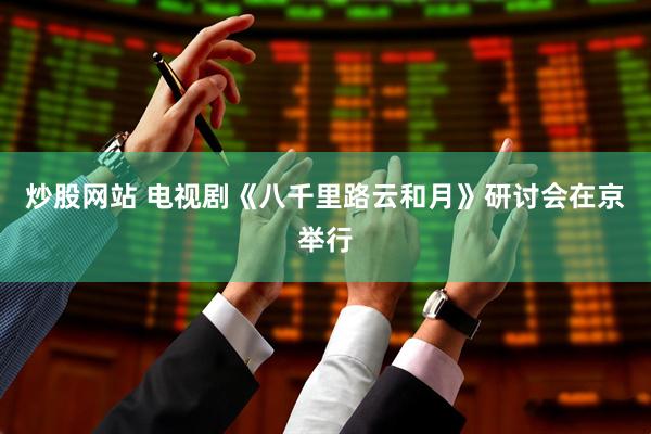 炒股网站 电视剧《八千里路云和月》研讨会在京举行