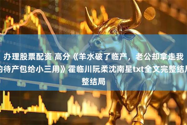 办理股票配资 高分《羊水破了临产，老公却拿走我的待产包给小三用》霍临川阮柔沈南星txt全文完整结局
