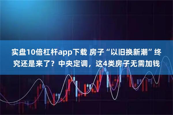 实盘10倍杠杆app下载 房子“以旧换新潮”终究还是来了?中央定调,这4类房子无需加钱