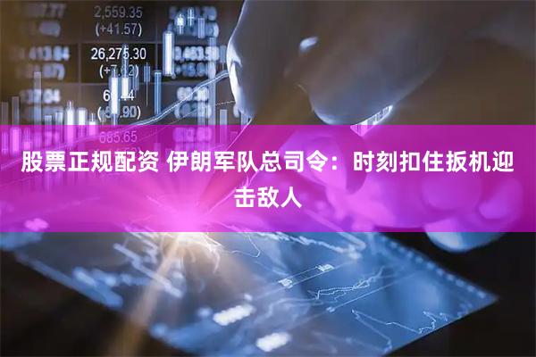 股票正规配资 伊朗军队总司令：时刻扣住扳机迎击敌人