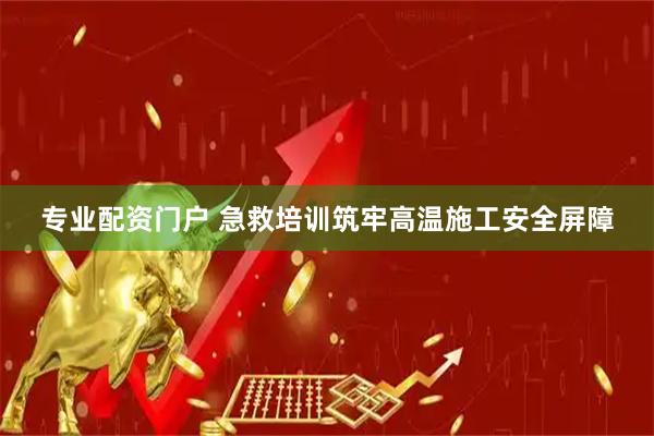 专业配资门户 急救培训筑牢高温施工安全屏障
